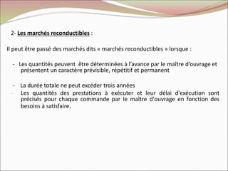 2- Les marchés reconductibles :
Il peut être passé des marchés dits « marchés reconductibles » lorsque :
- Les quantités peuvent être déterminées à l’avance par le maître d’ouvrage et
présentent un caractère prévisible, répétitif et permanent
- La durée totale ne peut excéder trois années
- Les quantités des prestations à exécuter et leur délai d'exécution sont
précisés pour chaque commande par le maître d'ouvrage en fonction des
besoins à satisfaire.
 