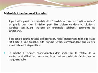 3- Marchés à tranches conditionnelles:
Il peut être passé des marchés dits "marchés à tranches conditionnelles"
lorsque la prestation à réaliser peut être divisée en deux ou plusieurs
tranches constituant chacune un ensemble cohérent, autonome et
fonctionnel.
Il est conclu pour la totalité de l’opération, mais l’engagement ferme de l’Etat
est limité à une tranche, dite tranche ferme, correspondant aux crédits
immédiatement disponibles..
 Le marché à tranches conditionnelles doit porter sur la totalité de la
prestation et définir la consistance, le prix et les modalités d'exécution de
chaque tranche.
 