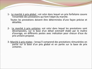 1- Le marché à prix global : est celui dans lequel un prix forfaitaire couvre
l'ensemble des prestations qui font l'objet du marché.
Toutes les prestations doivent être déterminées d’une façon précise et
détaillée.
2- Le marché à prix unitaires :est celui dans lequel les prestations sont
décomposées, sur la base d'un détail estimatif établi par le maître
d'ouvrage, en différents postes avec indication pour chacun d'eux du
prix unitaire proposé.
3- Marché à prix mixtes : lorsqu'il comprend des prestations rémunérées en
partie sur la base d'un prix global et en partie sur la base de prix
unitaires.
 