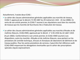Actuellement, il existe deux CCAG :
 Le cahier des clauses administratives générales applicables aux marchés de travaux,
CCAG-T, approuvé par le décret n°2-99-1087 du 29 moharrem 1421 (4 mai 2000). En
vertu de son article premier, le CCAG-T soumet à ses stipulations aussi bien les marchés
de travaux que les marchés de fournitures liés à l’exécution de travaux.
 Le cahier des clauses administratives générales applicables aux marchés d’études et de
maîtrise d’œuvre, CCAG-EMO, approuvé par le décret n° 2-01-2332 du 22 rabiî I 1423
(4 juin 2002). Conformément à son article premier, le CCAG–EMO soumet à ses
dispositions, outre les marchés d’études et de maîtrise d’œuvre, ceux portant sur les
prestations de contrôle technique, d’essais et d’analyses de laboratoire de bâtiment et de
travaux publics. Pour les autres prestations de services, il peut être fait référence audit
CCAG-EMO moyennant les dérogations éventuelles que le cahier des prescriptions
spéciales stipule expressément.
 
