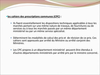 les cahiers des prescriptions communes (CPC) :
 Ils fixent essentiellement les dispositions techniques applicables à tous les
marchés portant sur une même nature de travaux, de fournitures ou de
services ou à tous les marchés passés par un même département
ministériel ou par un même service spécialisé.
 Déterminent les modalités de calcul des prix et de révision de ce prix. Ces
cahiers sont approuvés par arrêté du Ministre ou arrêté conjoint des
Ministres.
 Les CPC propres à un département ministériel peuvent être étendus à
d’autres départements ministériels par arrêté pris par le ministre concerné.
 