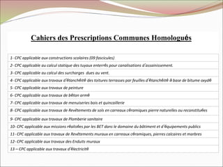 Cahiers des Prescriptions Communes Homologués
1- CPC applicable aux constructions scolaires (09 fascicules)
2- CPC applicable au calcul statique des tuyaux enterrés pour canalisations d’assainissement.
3- CPC applicable au calcul des surcharges dues au vent.
4- CPC applicable aux travaux d’étanchéité des toitures terrasses par feuilles d’étanchéité à base de bitume oxydé
5- CPC applicable aux travaux de peinture
6- CPC applicable aux travaux de béton armé
7- CPC applicable aux travaux de menuiseries bois et quincaillerie
8- CPC applicable aux travaux de Revêtements de sols en carreaux céramiques pierre naturelles ou reconstituées
9- CPC applicable aux travaux de Plomberie sanitaire
10- CPC applicable aux missions réalisées par les BET dans le domaine du bâtiment et d’équipements publics
11- CPC applicable aux travaux de Revêtements muraux en carreaux céramiques, pierres calcaires et marbres
12- CPC applicable aux travaux des Enduits muraux
13 – CPC applicable aux travaux d’électricité
 
