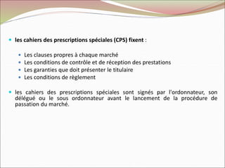  les cahiers des prescriptions spéciales (CPS) fixent :
 Les clauses propres à chaque marché
 Les conditions de contrôle et de réception des prestations
 Les garanties que doit présenter le titulaire
 Les conditions de règlement
 les cahiers des prescriptions spéciales sont signés par l'ordonnateur, son
délégué ou le sous ordonnateur avant le lancement de la procédure de
passation du marché.
 