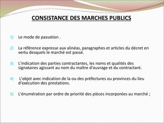 CONSISTANCE DES MARCHES PUBLICS
1) Le mode de passation .
2) La référence expresse aux alinéas, paragraphes et articles du décret en
vertu desquels le marché est passé.
3) L'indication des parties contractantes, les noms et qualités des
signataires agissant au nom du maître d'ouvrage et du contractant.
4) L'objet avec indication de la ou des préfectures ou provinces du lieu
d'exécution des prestations.
5) L'énumération par ordre de priorité des pièces incorporées au marché ;
 