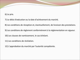 6) Le prix.
7) Le délai d'exécution ou la date d'achèvement du marché.
8) Les conditions de réception et, éventuellement, de livraison des prestations.
9) Les conditions de règlement conformément à la réglementation en vigueur.
10) Les clauses de nantissement, le cas échéant.
11) Les conditions de résiliation.
12) L'approbation du marché par l'autorité compétente.
 