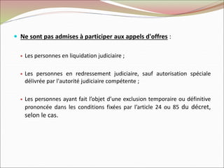  Ne sont pas admises à participer aux appels d'offres :
 Les personnes en liquidation judiciaire ;
 Les personnes en redressement judiciaire, sauf autorisation spéciale
délivrée par l'autorité judiciaire compétente ;
 Les personnes ayant fait l’objet d’une exclusion temporaire ou définitive
prononcée dans les conditions fixées par l’article 24 ou 85 du décret,
selon le cas.
 