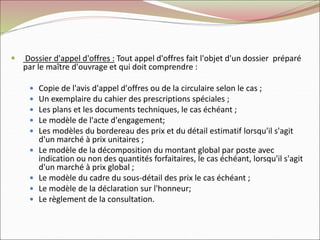  Dossier d'appel d'offres : Tout appel d'offres fait l'objet d'un dossier préparé
par le maître d'ouvrage et qui doit comprendre :
 Copie de l'avis d'appel d'offres ou de la circulaire selon le cas ;
 Un exemplaire du cahier des prescriptions spéciales ;
 Les plans et les documents techniques, le cas échéant ;
 Le modèle de l'acte d'engagement;
 Les modèles du bordereau des prix et du détail estimatif lorsqu'il s'agit
d'un marché à prix unitaires ;
 Le modèle de la décomposition du montant global par poste avec
indication ou non des quantités forfaitaires, le cas échéant, lorsqu'il s'agit
d'un marché à prix global ;
 Le modèle du cadre du sous-détail des prix le cas échéant ;
 Le modèle de la déclaration sur l'honneur;
 Le règlement de la consultation.
 