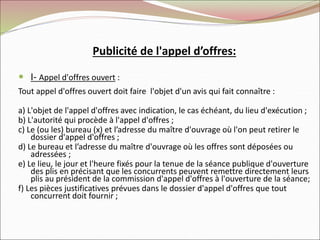 Publicité de l'appel d’offres:
 I- Appel d'offres ouvert :
Tout appel d'offres ouvert doit faire l'objet d'un avis qui fait connaître :
a) L'objet de l'appel d'offres avec indication, le cas échéant, du lieu d'exécution ;
b) L'autorité qui procède à l'appel d'offres ;
c) Le (ou les) bureau (x) et l’adresse du maître d'ouvrage où l'on peut retirer le
dossier d'appel d'offres ;
d) Le bureau et l’adresse du maître d'ouvrage où les offres sont déposées ou
adressées ;
e) Le lieu, le jour et l'heure fixés pour la tenue de la séance publique d'ouverture
des plis en précisant que les concurrents peuvent remettre directement leurs
plis au président de la commission d'appel d'offres à l'ouverture de la séance;
f) Les pièces justificatives prévues dans le dossier d'appel d'offres que tout
concurrent doit fournir ;
 
