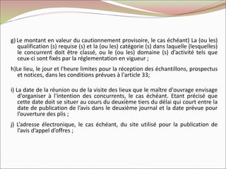 g) Le montant en valeur du cautionnement provisoire, le cas échéant) La (ou les)
qualification (s) requise (s) et la (ou les) catégorie (s) dans laquelle (lesquelles)
le concurrent doit être classé, ou le (ou les) domaine (s) d’activité tels que
ceux-ci sont fixés par la réglementation en vigueur ;
h)Le lieu, le jour et l'heure limites pour la réception des échantillons, prospectus
et notices, dans les conditions prévues à l'article 33;
i) La date de la réunion ou de la visite des lieux que le maître d'ouvrage envisage
d'organiser à l'intention des concurrents, le cas échéant. Etant précisé que
cette date doit se situer au cours du deuxième tiers du délai qui court entre la
date de publication de l’avis dans le deuxième journal et la date prévue pour
l’ouverture des plis ;
j) L’adresse électronique, le cas échéant, du site utilisé pour la publication de
l’avis d’appel d’offres ;
 