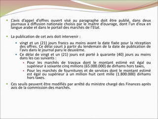  L’avis d’appel d’offres ouvert visé au paragraphe doit être publié, dans deux
journaux à diffusion nationale choisis par le maître d’ouvrage, dont l’un d’eux en
langue arabe et dans le portail des marchés de l’Etat.
 La publication de cet avis doit intervenir :
 vingt et un (21) jours francs au moins avant la date fixée pour la réception
des offres. Ce délai court à partir du lendemain de la date de publication de
l'avis dans le journal paru le deuxième.
 Ce délai de vingt et un (21) jours est porté à quarante (40) jours au moins
dans les cas suivants :
 Pour les marchés de travaux dont le montant estimé est égal ou
supérieur à soixante cinq millions (65.000.000) de dirhams hors taxes,
 Pour les marchés de fournitures et de services dont le montant estimé
est égal ou supérieur à un million huit cent mille (1.800.000) dirhams
hors taxes.
 Ces seuils peuvent être modifiés par arrêté du ministre chargé des Finances après
avis de la commission des marchés.
 