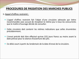 II-Appel d'offres restreint :
 L'appel d'offres restreint fait l'objet d'une circulaire adressée par lettre
recommandée avec accusé de réception le même jour à tous les concurrents
que le maître d'ouvrage décide de consulter.
 Cette circulaire doit contenir les mêmes indications que celles énumérées
précédemment.
 L'envoi précité doit être effectué quinze (15) jours francs au moins avant la
date prévue pour la séance d'ouverture des plis.
 Ce délai court à partir du lendemain de la date d'envoi de la circulaire.
PROCEDURES DE PASSATION DES MARCHES PUBLICS
 