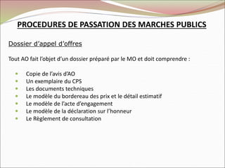 Dossier d’appel d’offres
Tout AO fait l’objet d’un dossier préparé par le MO et doit comprendre :
 Copie de l’avis d’AO
 Un exemplaire du CPS
 Les documents techniques
 Le modèle du bordereau des prix et le détail estimatif
 Le modèle de l’acte d’engagement
 Le modèle de la déclaration sur l’honneur
 Le Règlement de consultation
PROCEDURES DE PASSATION DES MARCHES PUBLICS
 