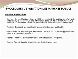 Dossier d’appel d’offres
- En cas de modification dans le DAO nécessitant la publication d’un avis
modificatif, la séance d’OP doit être tenue dans un délai minimum de 10 j à
compter du lendemain de la date de la dernière publication de la modification
- Précision des cas où les modifications nécessitent un avis rectificatif:
*Introduction de modifications dans le DAO nécessitant un délai supplémentaire
pour la préparation des offres.
* Redressement des erreurs manifestes constatées dans l’avis publié.
* Non conformité du délai de publicité au délai réglementaire.
PROCEDURES DE PASSATION DES MARCHES PUBLICS
 