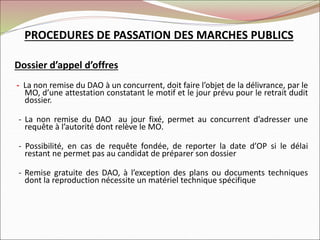 Dossier d’appel d’offres
- La non remise du DAO à un concurrent, doit faire l’objet de la délivrance, par le
MO, d’une attestation constatant le motif et le jour prévu pour le retrait dudit
dossier.
- La non remise du DAO au jour fixé, permet au concurrent d’adresser une
requête à l’autorité dont relève le MO.
- Possibilité, en cas de requête fondée, de reporter la date d’OP si le délai
restant ne permet pas au candidat de préparer son dossier
- Remise gratuite des DAO, à l’exception des plans ou documents techniques
dont la reproduction nécessite un matériel technique spécifique
PROCEDURES DE PASSATION DES MARCHES PUBLICS
 