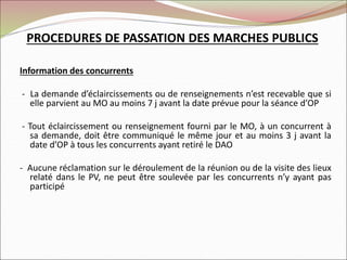 Information des concurrents
- La demande d’éclaircissements ou de renseignements n’est recevable que si
elle parvient au MO au moins 7 j avant la date prévue pour la séance d’OP
- Tout éclaircissement ou renseignement fourni par le MO, à un concurrent à
sa demande, doit être communiqué le même jour et au moins 3 j avant la
date d’OP à tous les concurrents ayant retiré le DAO
- Aucune réclamation sur le déroulement de la réunion ou de la visite des lieux
relaté dans le PV, ne peut être soulevée par les concurrents n’y ayant pas
participé
PROCEDURES DE PASSATION DES MARCHES PUBLICS
 