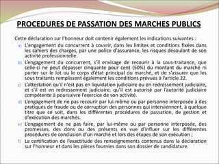 Cette déclaration sur l'honneur doit contenir également les indications suivantes :
a) L'engagement du concurrent à couvrir, dans les limites et conditions fixées dans
les cahiers des charges, par une police d'assurance, les risques découlant de son
activité professionnelle.
b) L’engagement du concurrent, s’il envisage de recourir à la sous-traitance, que
celle-ci ne peut dépasser cinquante pour cent (50%) du montant du marché ni
porter sur le lot ou le corps d’état principal du marché, et de s’assurer que les
sous traitants remplissent également les conditions prévues à l’article 22.
c) L’attestation qu’il n’est pas en liquidation judiciaire ou en redressement judiciaire,
et s’il est en redressement judiciaire, qu’il est autorisé par l’autorité judiciaire
compétente à poursuivre l’exercice de son activité.
d) L’engagement de ne pas recourir par lui-même ou par personne interposée à des
pratiques de fraude ou de corruption des personnes qui interviennent, à quelque
titre que ce soit, dans les différentes procédures de passation, de gestion et
d’exécution des marchés.
e) L’engagement de ne pas faire, par lui-même ou par personne interposée, des
promesses, des dons ou des présents en vue d'influer sur les différentes
procédures de conclusion d'un marché et lors des étapes de son exécution ;
f) La certification de l’exactitude des renseignements contenus dans la déclaration
sur l’honneur et dans les pièces fournies dans son dossier de candidature.
PROCEDURES DE PASSATION DES MARCHES PUBLICS
 