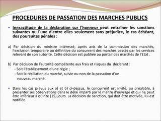  Inexactitude de la déclaration sur l'honneur peut entraîner les sanctions
suivantes ou l'une d'entre elles seulement sans préjudice, le cas échéant,
des poursuites pénales :
a) Par décision du ministre intéressé, après avis de la commission des marchés,
l'exclusion temporaire ou définitive du concurrent des marchés passés par les services
relevant de son autorité. Cette décision est publiée au portail des marchés de l’Etat .
b) Par décision de l’autorité compétente aux frais et risques du déclarant :
- Soit l'établissement d'une régie ;
- Soit la résiliation du marché, suivie ou non de la passation d'un
nouveau marché.
 Dans les cas prévus aux a) et b) ci-dessus, le concurrent est invité, au préalable, à
présenter ses observations dans le délai imparti par le maître d'ouvrage et qui ne peut
être inférieur à quinze (15) jours. La décision de sanction, qui doit être motivée, lui est
notifiée.
PROCEDURES DE PASSATION DES MARCHES PUBLICS
 