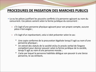  La ou les pièces justifiant les pouvoirs conférés à la personne agissant au nom du
concurrent. Ces pièces varient selon la forme juridique du concurrent :
 s’il s’agit d’une personne physique agissant pour son propre compte, aucune
pièce n’est exigée ;
 s’il s’agit d’un représentant, celui-ci doit présenter selon le cas:
* Une copie conforme de la procuration légalisée lorsqu’il agit au nom d’une
personne physique ;
* Un extrait des statuts de la société et/ou le procès verbal de l’organe
compétent pour donner pouvoir selon la forme juridique de la société,
lorsqu’il agit au nom d’une personne morale ;
* L’acte par lequel la personne habilitée délègue son pouvoir à une tierce
personne, le cas échéant.
PROCEDURES DE PASSATION DES MARCHES PUBLICS
 