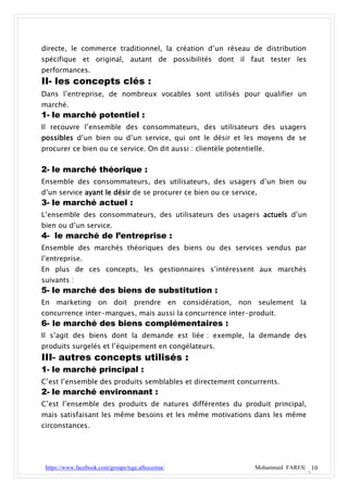 directe, le commerce traditionnel, la création d’un réseau de distribution
spécifique et original, autant de possibilités dont il faut tester les
performances.
II- les concepts clés :
Dans l’entreprise, de nombreux vocables sont utilisés pour qualifier un
marché.
1- le marché potentiel :
Il recouvre l’ensemble des consommateurs, des utilisateurs des usagers
possibles d’un bien ou d’un service, qui ont le désir et les moyens de se
procurer ce bien ou ce service. On dit aussi : clientèle potentielle.


2- le marché théorique :
Ensemble des consommateurs, des utilisateurs, des usagers d’un bien ou
d’un service ayant le désir de se procurer ce bien ou ce service.
3- le marché actuel :
L’ensemble des consommateurs, des utilisateurs des usagers actuels d’un
bien ou d’un service.
4- le marché de l’entreprise :
Ensemble des marchés théoriques des biens ou des services vendus par
l’entreprise.
En plus de ces concepts, les gestionnaires s’intéressent aux marchés
suivants :
5- le marché des biens de substitution :
En marketing on doit prendre en considération, non seulement la
concurrence inter-marques, mais aussi la concurrence inter-produit.
6- le marché des biens complémentaires :
Il s’agit des biens dont la demande est liée : exemple, la demande des
produits surgelés et l’équipement en congélateurs.
III- autres concepts utilisés :
1- le marché principal :
C’est l’ensemble des produits semblables et directement concurrents.
2- le marché environnant :
C’est l’ensemble des produits de natures différentes du produit principal,
mais satisfaisant les même besoins et les même motivations dans les même
circonstances.




 https://www.facebook.com/groups/tsge.alhoceima/                  Mohammed FARES| 10
 