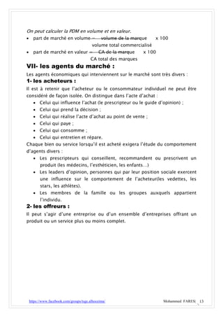 On peut calculer la PDM en volume et en valeur.
     part de marché en volume =                volume de la marque    x 100
                                          volume total commercialisé
     part de marché en valeur =              CA de la marque    x 100
                                         CA total des marques
VII- les agents du marché :
Les agents économiques qui interviennent sur le marché sont très divers :
1- les acheteurs :
Il est à retenir que l’acheteur ou le consommateur individuel ne peut être
considéré de façon isolée. On distingue dans l’acte d’achat :
       Celui qui influence l’achat (le prescripteur ou le guide d’opinion) ;
       Celui qui prend la décision ;
       Celui qui réalise l’acte d’achat au point de vente ;
       Celui qui paye ;
       Celui qui consomme ;
       Celui qui entretien et répare.
Chaque bien ou service lorsqu’il est acheté exigera l’étude du comportement
d’agents divers :
       Les prescripteurs qui conseillent, recommandent ou prescrivent un
          produit (les médecins, l’esthéticien, les enfants…)
       Les leaders d’opinion, personnes qui par leur position sociale exercent
          une influence sur le comportement de l’acheteur(les vedettes, les
          stars, les athlètes).
       Les membres de la famille ou les groupes auxquels appartient
          l’individu.
2- les offreurs :
Il peut s’agir d’une entreprise ou d’un ensemble d’entreprises offrant un
produit ou un service plus ou moins complet.




    https://www.facebook.com/groups/tsge.alhoceima/                       Mohammed FARES| 13
 