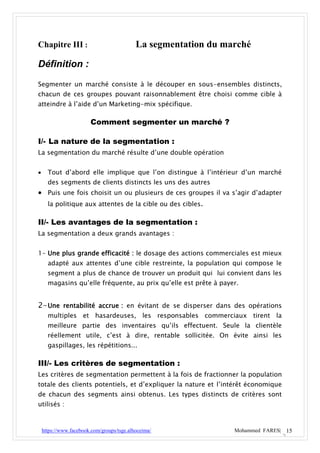 Chapitre III :                              La segmentation du marché

Définition :

Segmenter un marché consiste à le découper en sous-ensembles distincts,
chacun de ces groupes pouvant raisonnablement être choisi comme cible à
atteindre à l’aide d’un Marketing-mix spécifique.

                         Comment segmenter un marché ?

I/- La nature de la segmentation :
La segmentation du marché résulte d’une double opération


     Tout d’abord elle implique que l’on distingue à l’intérieur d’un marché
      des segments de clients distincts les uns des autres
 Puis une fois choisit un ou plusieurs de ces groupes il va s’agir d’adapter
  la politique aux attentes de la cible ou des cibles.

II/- Les avantages de la segmentation :
La segmentation a deux grands avantages :


1- Une plus grande efficacité : le dosage des actions commerciales est mieux
      adapté aux attentes d’une cible restreinte, la population qui compose le
      segment a plus de chance de trouver un produit qui lui convient dans les
      magasins qu’elle fréquente, au prix qu’elle est prête à payer.


2- Une rentabilité accrue : en évitant de se disperser dans des opérations
      multiples et hasardeuses, les responsables commerciaux tirent la
      meilleure partie des inventaires qu’ils effectuent. Seule la clientèle
      réellement utile, c’est à dire, rentable sollicitée. On évite ainsi les
      gaspillages, les répétitions...

III/- Les critères de segmentation :
Les critères de segmentation permettent à la fois de fractionner la population
totale des clients potentiels, et d’expliquer la nature et l’intérêt économique
de chacun des segments ainsi obtenus. Les types distincts de critères sont
utilisés :



    https://www.facebook.com/groups/tsge.alhoceima/               Mohammed FARES| 15
 