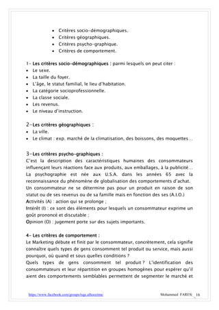    Critères socio-démographiques.
                     Critères géographiques.
                     Critères psycho-graphique.
                     Critères de comportement.

1- Les critères socio-démographiques : parmi lesquels on peut citer :
     Le sexe.
     La taille du foyer.
     L’âge, le statut familial, le lieu d’habitation.
     La catégorie socioprofessionnelle.
     La classe sociale.
     Les revenus.
     Le niveau d’instruction.


2- Les critères géographiques :
     La ville.
     Le climat : exp. marché de la climatisation, des boissons, des moquettes…


3- Les critères psycho-graphiques :
C’est la description des caractéristiques humaines des consommateurs
influençant leurs réactions face aux produits, aux emballages, à la publicité…
La psychographie est née aux U.S.A. dans les années 65 avec la
reconnaissance du phénomène de globalisation des comportements d’achat.
Un consommateur ne se détermine pas pour un produit en raison de son
statut ou de ses revenus ou de sa famille mais en fonction des ses (A.I.O.)
Activités (A) : action qui se prolonge ;
Intérêt (I) : ce sont des éléments pour lesquels un consommateur exprime un
goût prononcé et discutable ;
Opinion (O) : jugement porte sur des sujets importants.


4- Les critères de comportement :
Le Marketing débute et finit par le consommateur, concrètement, cela signifie
connaître quels types de gens consomment tel produit ou service, mais aussi
pourquoi, où quand et sous quelles conditions ?
Quels       types     de     gens     consomment      tel   produit ?   L’identification   des
consommateurs et leur répartition en groupes homogènes pour espérer qu’il
aient des comportements semblables permettent de segmenter le marché et



    https://www.facebook.com/groups/tsge.alhoceima/                          Mohammed FARES| 16
 