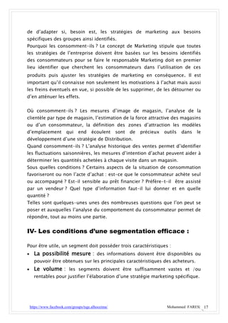 de d’adapter si, besoin est, les stratégies de marketing aux besoins
spécifiques des groupes ainsi identifiés.
Pourquoi les consomment-ils ? Le concept de Marketing stipule que toutes
les stratégies de l’entreprise doivent être basées sur les besoins identifiés
des consommateurs pour se faire le responsable Marketing doit en premier
lieu identifier que cherchent les consommateurs dans l’utilisation de ces
produits puis ajuster les stratégies de marketing en conséquence. Il est
important qu’il connaisse non seulement les motivations à l’achat mais aussi
les freins éventuels en vue, si possible de les supprimer, de les détourner ou
d’en atténuer les effets.


Où consomment-ils ? Les mesures d’image de magasin, l’analyse de la
clientèle par type de magasin, l’estimation de la force attractive des magasins
ou d’un consommateur, la définition des zones d’attraction les modèles
d’emplacement             qui    end     écoulent     sont   de   précieux   outils   dans   le
développement d’une stratégie de Distribution.
Quand consomment-ils ? L’analyse historique des ventes permet d’identifier
les fluctuations saisonnières, les mesures d’intention d’achat peuvent aider à
déterminer les quantités achetées à chaque visite dans un magasin.
Sous quelles conditions ? Certains aspects de la situation de consommation
favoriseront ou non l’acte d’achat : est-ce que le consommateur achète seul
ou accompagné ? Est-il sensible au prêt financier ? Préfère-t-il être assisté
par un vendeur ? Quel type d’information faut-il lui donner et en quelle
quantité ?
Telles sont quelques-unes unes des nombreuses questions que l’on peut se
poser et auxquelles l’analyse du comportement du consommateur permet de
répondre, tout au moins une partie.


IV- Les conditions d’une segmentation efficace :

Pour être utile, un segment doit posséder trois caractéristiques :
     La possibilité mesure : des informations doivent être disponibles ou
      pouvoir être obtenues sur les principales caractéristiques des acheteurs.
     Le volume : les segments doivent être suffisamment vastes et /ou
      rentables pour justifier l’élaboration d’une stratégie marketing spécifique.




    https://www.facebook.com/groups/tsge.alhoceima/                           Mohammed FARES| 17
 