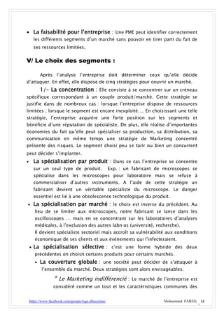  La faisabilité pour l’entreprise : Une PME peut identifier correctement
      les différents segments d’un marché sans pouvoir en tirer parti du fait de
      ses ressources limitées.


V/ Le choix des segments :

          Après l’analyse l’entreprise doit déterminer ceux qu’elle décide
d’attaquer. En effet, elle dispose de cinq stratégies pour couvrir un marché.
          1/- La concentration : Elle consiste à se concentrer sur un créneau
spécifique correspondant à un couple produit/marché. Cette stratégie se
justifie dans de nombreux cas : lorsque l’entreprise dispose de ressources
limitées ; lorsque le segment est encore inexploité…. En choisissant une telle
stratégie, l’entreprise acquière une forte position sur les segments et
bénéficie d’une réputation de spécialiste. De plus, elle réalise d’importantes
économies du fait qu’elle peut spécialiser sa production, sa distribution, sa
communication en même temps une stratégie de Marketing concentré
présente des risques. Le segment choisi peu se tarir ou bien un concurrent
peut décider s’implanter.
     La spécialisation par produit : Dans ce cas l’entreprise se concentre
      sur un seul type de produit.                    Exp. : un fabricant de microscopes se
      spécialise dans les microscopes pour laboratoire mais se refuse à
      commercialiser d’autres instruments. A l’aide de cette stratégie un
      fabricant devient un véritable spécialiste du microscope. Le danger
      essentiel est lié à une obsolescence technologique du produit.
 La spécialisation par marché : le choix est inverse du précédent. Au
       lieu de se limiter aux microscopes, notre fabricant se lance dans les
       oscilloscopes … mais en se concentrant sur les laboratoires d’analyses
       médicales, à l’exclusion des autres labn os (université, recherche).
       Il devient spécialiste sectoriel mais accroît sa vulnérabilité aux conditions
       économique de ses clients et aux événements qui l’infecteraient.
     La spécialisation sélective : c’est une forme hybride des deux
       précédentes on choisit certains produits pour certains marchés.
        La couverture globale : une société peut décider de s’attaquer à
           l’ensemble du marché. Deux stratégies sont alors envisageables.

                  * Le Marketing indifférencié : Le marché de l’entreprise est
                  considéré comme un tout et les caractéristiques communes des


    https://www.facebook.com/groups/tsge.alhoceima/                          Mohammed FARES| 18
 