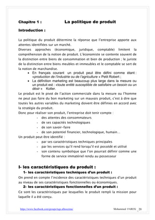 Chapitre 1 :                            La politique de produit
Introduction :

La politique du produit détermine la réponse que l’entreprise apporte aux
attentes identifiées sur un marché.
Diverses      approches        (économique,        juridique,   comptable)   limitent   la
compréhension de la notion de produit. L’économiste se contente souvent de
la distinction entre biens de consommation et bien de production ; le juriste
de la distinction entre biens meubles et immeubles et le comptable se sert de
la notion de marchandise.
        En français courant un produit peut être défini comme étant :
         «production de l’industrie ou de l’agriculture » Petit Robert ;
        La définition marketing est beaucoup plus large dans la mesure ou
         un produit est : «toute entité susceptible de satisfaire un besoin ou un
         désir » Kotler.
Le produit est le pivot de l’action commerciale dans la mesure ou l’homme
ne peut pas faire du bon marketing sur un mauvais produit, c’est à dire que
toutes les autres variables du marketing doivent être définies en accord avec
la stratégie du produit.
Donc pour réaliser son produit, l’entreprise doit tenir compte :
               -   des attentes des consommateurs
               -   de ses capacités technologiques
               -   de son savoir-faire
               -   de son potentiel financier, technologique, humain…
Un produit peut être identifié :
               -   par ses caractéristiques techniques principales
               -   par les services qu’il rend lorsqu’il est possédé et utilisé
               -   son contenu symbolique que l’on pourrait définir comme une
                   forme de service immatériel rendu au possesseur


I- les caractéristiques du produit :
   1- les caractéristiques techniques d’un produit :
On prend en compte l’incidence des caractéristiques techniques d’un produit
au niveau de ses caractéristiques fonctionnelles ou économiques.
   2- les caractéristiques fonctionnelles d’un produit :
Ce sont les caractéristiques par lesquelles le produit rempli la mission pour
laquelle il a été conçu.


 https://www.facebook.com/groups/tsge.alhoceima/                         Mohammed FARES| 20
 