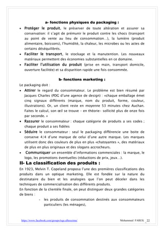 a- fonctions physiques du packaging :
     Protéger le produit, le préserver de toute altération et assurer sa
      conservation: il s’agit de prémunir le produit contre les chocs (transport
      au point de vente au lieu de consommation…), la lumière (produit
      alimentaire, boissons), l’humidité, la chaleur, les microbes ou les actes de
      certains déséquilibrés.
     Faciliter le transport, le stockage et la manutention. Les nouveaux
      matériaux permettent des économies substantielles en ce domaine.
     Faciliter l’utilisation du produit (prise en main, transport domicile,
      ouverture facilitée) et sa disparition rapide une fois consommée.

                                   b- fonctions marketing :
Le packaging doit :
     Attirer le regard du consommateur. Le problème est bien résumé par
      Jacques Charles (PDG d’une agence de design) : «chaque emballage émet
      cinq signaux différents (marque, nom du produit, forme, couleur,
      illustrations). Or, un client reste en moyenne 53 minutes chez Auchan.
      Faites le calcul, son œil se trouve – en théorie- sollicité plus de onze fois
      par seconde. »
 Rassurer le consommateur : chaque catégorie de produits a ses codes ;
      chaque produit a ses fidèles
     Séduire le consommateur : seul le packaging différencie une boite de
      conserve 4/4 d’une marque de celui d’une autre marque. Les marques
      utilisent donc des couleurs de plus en plus «chatoyantes », des matériaux
      de plus en plus originaux et des slogans accrocheurs.
      Communiquer un ensemble d’informations commerciales : la marque, le
      logo, les promotions éventuelles (réductions de prix, jeux…).
II- La classification des produits :
En 1923, Melvin T. Copeland proposa l’une des premières classifications des
produits dans un optique marketing. Elle est fondée sur la nature du
destinataire du bien et les analogies que l’on peut déceler dans les
techniques de commercialisation des différents produits.
En fonction de la clientèle finale, on peut distinguer deux grandes catégories
de biens :
                  -   les produits de consommation destinés aux consommateurs
                      particuliers (les ménages),



    https://www.facebook.com/groups/tsge.alhoceima/                Mohammed FARES| 22
 