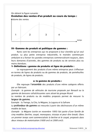 On obtient la figure suivante :
Evolution des ventes d’un produit au cours du temps :
Volume des ventes




    1                    2                         3   4

                                                                        temps




IV- Gamme de produit et politique de gamme :
        Rares sont les entreprises qui ne proposent à leur clientèle qu’un seul
produit. La plus petite entreprise industrielle, le moindre commerçant
ambulant et a fortiori les grandes entreprises commercialisent toujours, dans
leurs domaines d’activités, des gammes de produits ou de services plus ou
moins étendues.
1- Définitions : gamme de produits et ligne de produits :
        Le regroupement des produits d’une même entreprise peut s’effectuer
en termes de lignes de produits ou de gammes de produits, de portefeuilles
de produits, de lignes de produits.

                               a- la gamme de produits :
        Elle regroupe l’ensemble des produits d’une même catégorie offerts
par un fabricant.
Exemple : la gamme de véhicules de tourisme proposée par Renault ou la
gamme de boissons rafraîchissantes sans alcool du groupe Ricard
Le nombre de produits ou de modèles proposés permet de mesurer la
largeur de gamme.
Exemple : la Twingo, la Clio, la Mégane, la Laguna et la Safrane
La profondeur de gamme est mesurée à partir des déclinaisons d’un même
modèle de base.
Exemple : la Mégane (sortie en novembre 1995) fait partie d’une famille de
cinq modèles (berline, coupé, monospace, tricorps et peut-être break). Dans
un premier temps sont commercialisés la berline et le coupé, proposés dans
deux niveaux de motorisation (1600 cm3 et 2000 cm3).


 https://www.facebook.com/groups/tsge.alhoceima/                Mohammed FARES| 24
 