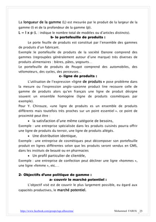 La longueur de la gamme (L) est mesurée par le produit de la largeur de la
gamme (l) et de la profondeur de la gamme (p).
L = l x p (L : indique le nombre total de modèles ou d’articles distincts).
                      b- le portefeuille de produits :
       Le porte feuille de produits est constitué par l’ensemble des gammes
de produits d’un fabricant.
Exemple :le portefeuille de produits de la société Danone comprend des
gammes (regroupées généralement autour d’une marque) très diverses de
produits alimentaires : bières, pâtes, yogourts…
Le portefeuille de produits de Peugot comprend des automobiles, des
vélomoteurs, des cycles, des perceuses…
                                   c- ligne de produits :
       L’utilisation de l’expression «ligne de produits » pose problème dans
la mesure ou l’expression anglo-saxonne product line recouvre celle de
gamme de produits alors qu’en français une ligne de produit désigne
souvent un ensemble homogène (ligne de produits cosmétiques par
exemple).
Pour Y. Chirouze, «une ligne de produits es un ensemble de produits
différents mais toutefois très proches sur un point essentiel ». ce point de
proximité peut être :
        la satisfaction d’une même catégorie de besoins,
Exemple : une entreprise spécialisée dans les produits cuisinés pourra offrir
une ligne de produits du terroir, une ligne de produits allégés.
        Une distribution identique,
Exemple : une entreprise de cosmétiques peut décomposer son portefeuille
produit en lignes différentes selon que les produits seront vendus en GMS,
dans les instituts de beauté ou en pharmacies
        Un profil particulier de clientèle,
Exemple : une entreprise de confection peut décliner une ligne «hommes »,
une ligne «femme », etc.…

2- Objectifs d’une politique de gamme :
                 a- couvrir le marché potentiel :
       L’objectif visé est de couvrir le plus largement possible, eu égard aux
capacités productives, le marché potentiel.




 https://www.facebook.com/groups/tsge.alhoceima/                   Mohammed FARES| 25
 