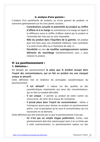 b- analyse d’une gamme :
L’analyse d’un portefeuille de produits ou d’une gamme de produits se
concentre généralement sur les trois points suivants :
               -   Contributions actuelle et potentielle du produit au chiffre
                   d’affaire et à la marge (la contribution à la marge est égale à
                   la différence entre le chiffre d’affaire réalisé par le produit et
                   l’ensemble des frais qui lui sont imputable) ;
               -   Rôle du produit dans l’équilibre de la gamme. Un produit
                   peut très bien avoir une rentabilité médiocre, mais contribuer
                   à la carte d’une offre ou à l’harmonie de celle-ci ;
               -   Possibilité ou non de modifier avantageusement certains
                   éléments du marchéage (conditionnement, prix…) pour
                   relancer le produit.


V- Le positionnement :
1- Définition :
On désigne par positionnement la place que le produit occupe dans
l’esprit des consommateurs, qui en fait un produit (ou une marque)
unique et attractif.
Cette définition met en évidence les principales caractéristiques du
positionnement :
               -   Il est attractif : il repose sur des qualités ou des
                   caractéristiques importantes aux yeux des consommateurs,
                   qui en font un produit désirable.
               -   Il est unique : il permet au produit de lutter contre ses
                   concurrents, de sortir de la masse de l’anonymat.
               -   Il prend place dans l’esprit du consommateur : même si
                   l’entreprise œuvre pour donner au produit un positionnement
                   précis, c’est la perception qu’en aura le consommateur qui est
                   souveraine en ce domaine.
Cette définition put être précisée par ce que le positionnement n’est pas :
               -   Ce n’est pas un simple slogan publicitaire. Certes, tout
                   positionnement doit être communiqué mais il ne se limite pas
                   à cette communication. Le positionnement repose sur des




 https://www.facebook.com/groups/tsge.alhoceima/                     Mohammed FARES| 26
 