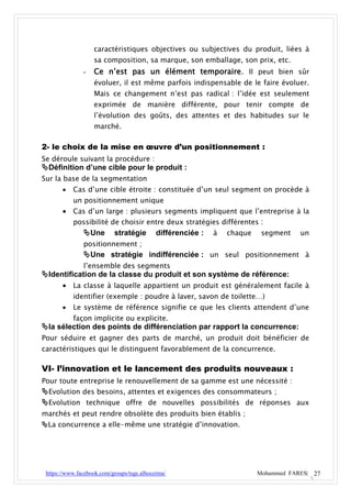 caractéristiques objectives ou subjectives du produit, liées à
                   sa composition, sa marque, son emballage, son prix, etc.
               -   Ce n’est pas un élément temporaire. Il peut bien sûr
                   évoluer, il est même parfois indispensable de le faire évoluer.
                   Mais ce changement n’est pas radical : l’idée est seulement
                   exprimée de manière différente, pour tenir compte de
                   l’évolution des goûts, des attentes et des habitudes sur le
                   marché.

2- le choix de la mise en œuvre d’un positionnement :
Se déroule suivant la procédure :
Définition d’une cible pour le produit :
Sur la base de la segmentation
          Cas d’une cible étroite : constituée d’un seul segment on procède à
           un positionnement unique
        Cas d’un large : plusieurs segments impliquent que l’entreprise à la
         possibilité de choisir entre deux stratégies différentes :
           Une stratégie différenciée : à chaque segment un
               positionnement ;
               Une stratégie indifférenciée : un seul positionnement à
               l’ensemble des segments
Identification de la classe du produit et son système de référence:
      La classe à laquelle appartient un produit est généralement facile à
           identifier (exemple : poudre à laver, savon de toilette…)
          Le système de référence signifie ce que les clients attendent d’une
           façon implicite ou explicite.
la sélection des points de différenciation par rapport la concurrence:
Pour séduire et gagner des parts de marché, un produit doit bénéficier de
caractéristiques qui le distinguent favorablement de la concurrence.

VI- l’innovation et le lancement des produits nouveaux :
Pour toute entreprise le renouvellement de sa gamme est une nécessité :
Evolution des besoins, attentes et exigences des consommateurs ;
Evolution technique offre de nouvelles possibilités de réponses aux
marchés et peut rendre obsolète des produits bien établis ;
La concurrence a elle-même une stratégie d’innovation.




 https://www.facebook.com/groups/tsge.alhoceima/                  Mohammed FARES| 27
 