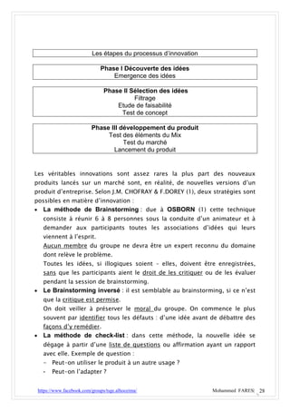 Les étapes du processus d’innovation

                                 Phase I Découverte des idées
                                     Emergence des idées

                                   Phase II Sélection des idées
                                             Filtrage
                                       Etude de faisabilité
                                        Test de concept

                             Phase III développement du produit
                                  Test des éléments du Mix
                                        Test du marché
                                    Lancement du produit


Les véritables innovations sont assez rares la plus part des nouveaux
produits lancés sur un marché sont, en réalité, de nouvelles versions d’un
produit d’entreprise. Selon J.M. CHOFRAY & F.DOREY (1), deux stratégies sont
possibles en matière d’innovation :
     La méthode de Brainstorming : due à OSBORN (1) cette technique
      consiste à réunir 6 à 8 personnes sous la conduite d’un animateur et à
      demander aux participants toutes les associations d’idées qui leurs
      viennent à l’esprit.
      Aucun membre du groupe ne devra être un expert reconnu du domaine
      dont relève le problème.
      Toutes les idées, si illogiques soient – elles, doivent être enregistrées,
      sans que les participants aient le droit de les critiquer ou de les évaluer
      pendant la session de brainstorming.
     Le Brainstorming inversé : il est semblable au brainstorming, si ce n’est
      que la critique est permise.
      On doit veiller à préserver le moral du groupe. On commence le plus
      souvent par identifier tous les défauts : d’une idée avant de débattre des
      façons d’y remédier.
     La méthode de check-list : dans cette méthode, la nouvelle idée se
      dégage à partir d’une liste de questions ou affirmation ayant un rapport
      avec elle. Exemple de question :
      - Peut-on utiliser le produit à un autre usage ?
      -   Peut-on l’adapter ?


    https://www.facebook.com/groups/tsge.alhoceima/                 Mohammed FARES| 28
 