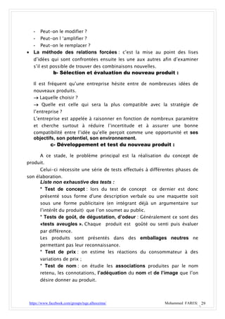 - Peut-on le modifier ?
  - Peut-on l ‘amplifier ?
  - Peut-on le remplacer ?
 La méthode des relations forcées : c’est la mise au point des lises
   d’idées qui sont confrontées ensuite les une aux autres afin d’examiner
   s’il est possible de trouver des combinaisons nouvelles.
               b- Sélection et évaluation du nouveau produit :

   Il est fréquent qu’une entreprise hésite entre de nombreuses idées de
   nouveaux produits.
    Laquelle choisir ?
    Quelle est celle qui sera la plus compatible avec la stratégie de
   l’entreprise ?
   L’entreprise est appelée à raisonner en fonction de nombreux paramètre
   et cherche surtout à réduire l’incertitude et à assurer une bonne
   compatibilité entre l’idée qu’elle perçoit comme une opportunité et ses
   objectifs, son potentiel, son environnement.
           c- Développement et test du nouveau produit :

       A ce stade, le problème principal est la réalisation du concept de
produit.
       Celui-ci nécessite une série de tests effectués à différentes phases de
son élaboration.
       Liste non exhaustive des tests :
       * Test de concept : lors du test de concept       ce dernier est donc
       présenté sous forme d'une description verbale ou une maquette soit
       sous une forme publicitaire (en intégrant déjà un argumentaire sur
       l’intérêt du produit) que l’on soumet au public.
       * Tests de goût, de dégustation, d’odeur : Généralement ce sont des
       «tests aveugles ». Chaque produit est goûté ou senti puis évaluer
       par différence.
       Les produits sont présentés dans des emballages neutres ne
       permettant pas leur reconnaissance.
       * Test de prix : on estime les réactions du consommateur à des
       variations de prix ;
       * Test de nom : on étudie les associations produites par le nom
       retenu, les connotations, l’adéquation du nom et de l’image que l’on
       désire donner au produit.




 https://www.facebook.com/groups/tsge.alhoceima/              Mohammed FARES| 29
 