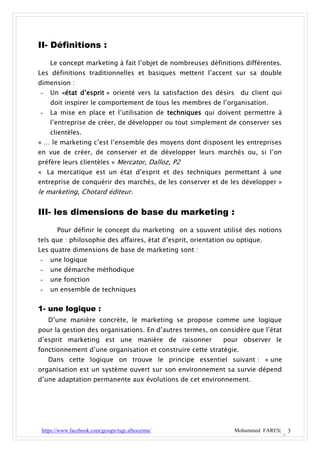 II- Définitions :

    Le concept marketing à fait l’objet de nombreuses définitions différentes.
Les définitions traditionnelles et basiques mettent l’accent sur sa double
dimension :
-   Un «état d’esprit » orienté vers la satisfaction des désirs du client qui
    doit inspirer le comportement de tous les membres de l’organisation.
-   La mise en place et l’utilisation de techniques qui doivent permettre à
    l’entreprise de créer, de développer ou tout simplement de conserver ses
    clientèles.
« … le marketing c’est l’ensemble des moyens dont disposent les entreprises
en vue de créer, de conserver et de développer leurs marchés ou, si l’on
préfère leurs clientèles » Mercator, Dalloz, P2
« La mercatique est un état d’esprit et des techniques permettant à une
entreprise de conquérir des marchés, de les conserver et de les développer »
le marketing, Chotard éditeur.


III- les dimensions de base du marketing :

       Pour définir le concept du marketing on a souvent utilisé des notions
tels que : philosophie des affaires, état d’esprit, orientation ou optique.
Les quatre dimensions de base de marketing sont :
-   une logique
-   une démarche méthodique
-   une fonction
-   un ensemble de techniques


1- une logique :
    D’une manière concrète, le marketing se propose comme une logique
pour la gestion des organisations. En d’autres termes, on considère que l’état
d’esprit marketing est une manière de raisonner              pour observer le
fonctionnement d’une organisation et construire cette stratégie.
    Dans cette logique on trouve le principe essentiel suivant : « une
organisation est un système ouvert sur son environnement sa survie dépend
d’une adaptation permanente aux évolutions de cet environnement.




 https://www.facebook.com/groups/tsge.alhoceima/                 Mohammed FARES|   3
 