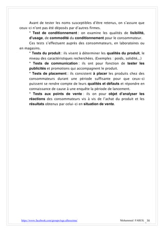 Avant de tester les noms susceptibles d’être retenus, on s’assure que
ceux-ci n’ont pas été déposés par d’autres firmes.
       * Test de conditionnement : on examine les qualités de lisibilité,
       d’usage, de commodité du conditionnement pour le consommateur.
       Ces tests s’effectuent auprès des consommateurs, en laboratoires ou
en magasins.
       * Tests du produit : ils visent à déterminer les qualités du produit, le
       niveau des caractéristiques recherchées. (Exemples : poids, solidité,..)
       * Tests de communication : ils ont pour fonction de tester les
       publicités et promotions qui accompagnent le produit.
       * Tests de placement : ils consistent à placer les produits chez des
       consommateurs durant une période suffisante pour que ceux-ci
       puissent se rendre compte de leurs qualités et défauts et répondre en
       connaissance de cause à une enquête la période de lancement.
       * Tests aux points de vente : ils on pour objet d’analyser les
       réactions des consommateurs vis à vis de l’achat du produit et les
       résultats obtenus par celui-ci en situation de vente.




 https://www.facebook.com/groups/tsge.alhoceima/                 Mohammed FARES| 30
 