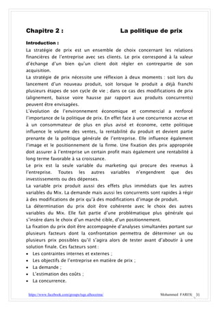 Chapitre 2 :                                              La politique de prix
Introduction :
La stratégie de prix est un ensemble de choix concernant les relations
financières de l’entreprise avec ses clients. Le prix correspond à la valeur
d’échange d’un bien qu’un client doit régler en contrepartie de son
acquisition.
La stratégie de prix nécessite une réflexion à deux moments : soit lors du
lancement d’un nouveau produit, soit lorsque le produit a déjà franchi
plusieurs étapes de son cycle de vie ; dans ce cas des modifications de prix
(alignement, baisse voire hausse par rapport aux produits concurrents)
peuvent être envisagées.
L’évolution de l’environnement économique et commercial a renforcé
l’importance de la politique de prix. En effet face à une concurrence accrue et
à un consommateur de plus en plus avisé et économe, cette politique
influence le volume des ventes, la rentabilité du produit et devient partie
prenante de la politique générale de l’entreprise. Elle influence également
l’image et le positionnement de la firme. Une fixation des prix appropriée
doit assurer à l’entreprise un certain profit mais également une rentabilité à
long terme favorable à sa croissance.
Le prix est la seule variable du marketing qui procure des revenus à
l’entreprise.         Toutes       les     autres     variables   n’engendrent   que   des
investissements ou des dépenses.
La variable prix produit aussi des effets plus immédiats que les autres
variables du Mix. La demande mais aussi les concurrents sont rapides à régir
à des modifications de prix qu’à des modifications d’image de produit.
La détermination du prix doit être cohérente avec le choix des autres
variables du Mix. Elle fait partie d’une problématique plus générale qui
s’insère dans le choix d’un marché cible, d’un positionnement.
La fixation du prix doit être accompagnée d’analyses simultanées portant sur
plusieurs facteurs dont la confrontation permettra de déterminer un ou
plusieurs prix possibles qu’il s’agira alors de tester avant d’aboutir à une
solution finale. Ces facteurs sont :
     Les contraintes internes et externes ;
     Les objectifs de l’entreprise en matière de prix ;
     La demande ;
     L’estimation des coûts ;
     La concurrence.


    https://www.facebook.com/groups/tsge.alhoceima/                         Mohammed FARES| 31
 