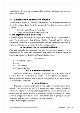 modifications des prix qui ne peuvent être appliqués qu’appartir du jour que
celle ci les a reçues.


II- La démarche de fixation du prix :
Avant d'arrêter un prix, il faut donc en étudier les conséquences et suivre une
démarche logique. Cette démarche comprend deux étapes fondamentales. Il
s'agit de :
       -   définir les objectifs de la démarche,
       -   Choisir une méthode de fixation du prix.
1- les objectifs de la démarche :
L'entreprise peut poursuivre un ou plusieurs objectifs qui la conduisent au
prix. Toute entreprise doit d’abord clarifier l’objectif qu’elle s’efforce
d’atteindre. Si la cible et le positionnement ont été clairement identifiés, le
marketing Mix et donc le prix en découlent logiquement.
                  a- Les objectifs de rentabilité (Profit) :
L’un des objectifs de tarification les plus fréquemment adoptés est la
maximisation du profit. Les économistes ont élaboré un modèle simple de
fixation du prix en vue d’optimiser le profit à court terme.

                                          R = P.Q – C.Q
     R = Rentabilité ou profit
     P = Prix
     C = Coût unitaire
     Q = Quantité vendue
                           b- La maximisation du C.A :
       Certaines entreprises cherchent à optimiser le C.A plutôt que le
bénéfice C’est le cas lorsque les coûts sont mal connus ou difficiles à
répartir. On se sert alors du revenu comme un indicateur de conquête de part
de marché et de rentabilité.
                                      c- L’écrémage :
       D’autres entreprises préfèrent être le leader en qualité plutôt qu’en
volume. Elles adoptent un prix d’écrémage qui, pour chaque innovation,
valorise les efforts de recherche et la supériorité du produit par rapport à ses
concurrents (La société Polaroïd a longtemps utilisé ce principe. A chaque
nouvelle progression de la photo instantanée elle a pratiqué un prix
supérieur, ultérieurement réduit pou élargir le marché).
Un prix d’écrémage se justifie si :



 https://www.facebook.com/groups/tsge.alhoceima/                Mohammed FARES| 34
 