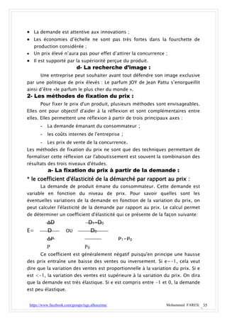  La demande est attentive aux innovations ;
 Les économies d’échelle ne sont pas très fortes dans la fourchette de
      production considérée ;
     Un prix élevé n’aura pas pour effet d’attirer la concurrence ;
 Il est supporté par la supériorité perçue du produit.
                      d- La recherche d’image :
          Une entreprise peut souhaiter avant tout défendre son image exclusive
par une politique de prix élevés : Le parfum JOY de Jean Pattu s’enorgueillit
ainsi d’être «le parfum le plus cher du monde ».
2- Les méthodes de fixation du prix :
          Pour fixer le prix d'un produit, plusieurs méthodes sont envisageables.
Elles ont pour objectif d'aider à la réflexion et sont complémentaires entre
elles. Elles permettent une réflexion à partir de trois principaux axes :
          - La demande émanant du consommateur ;
          - les coûts internes de l'entreprise ;
          - Les prix de vente de la concurrence.
Les méthodes de fixation du prix ne sont que des techniques permettant de
formaliser cette réflexion car l'aboutissement est souvent la combinaison des
résultats des trois niveaux d'études.
              a- La fixation du prix à partir de la demande :
* le coefficient d'élasticité de la démarché par rapport au prix :
          La demande de produit émane du consommateur. Cette demande est
variable en fonction du niveau de prix. Pour savoir quelles sont les
éventuelles variations de la demande en fonction de la variation du prix, on
peut calculer l'élasticité de la demande par rapport au prix. Le calcul permet
de déterminer un coefficient d'élasticité qui ce présente de la façon suivante:
              ΔD                       D1-D0
E=            D           OU              D0
              ΔP                                      P1-P0
              P                      P0
          Ce coefficient est généralement négatif puisqu'en principe une hausse
des prix entraîne une baisse des ventes ou inversement. Si e=-1, cela veut
dire que la variation des ventes est proportionnelle à la variation du prix. Si e
est <-1, la variation des ventes est supérieure à la variation du prix. On dira
que la demande est très élastique. Si e est compris entre -1 et 0, la demande
est peu élastique.


    https://www.facebook.com/groups/tsge.alhoceima/                Mohammed FARES| 35
 