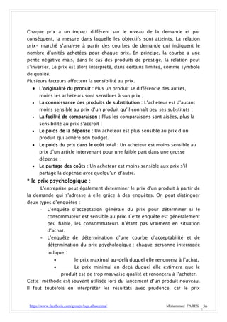 Chaque prix a un impact différent sur le niveau de la demande et par
conséquent, la mesure dans laquelle les objectifs sont atteints. La relation
prix- marché s’analyse à partir des courbes de demande qui indiquent le
nombre d’unités achetées pour chaque prix. En principe, la courbe a une
pente négative mais, dans le cas des produits de prestige, la relation peut
s’inverser. Le prix est alors interprété, dans certains limites, comme symbole
de qualité.
Plusieurs facteurs affectent la sensibilité au prix.
   L’originalité du produit : Plus un produit se différencie des autres,
      moins les acheteurs sont sensibles à son prix ;
     La connaissance des produits de substitution : L’acheteur est d’autant
      moins sensible au prix d’un produit qu’il connaît peu ses substituts ;
     La facilité de comparaison : Plus les comparaisons sont aisées, plus la
      sensibilité au prix s’accroît ;
     Le poids de la dépense : Un acheteur est plus sensible au prix d’un
      produit qui adhère son budget.
     Le poids du prix dans le coût total : Un acheteur est moins sensible au
      prix d’un article intervenant pour une faible part dans une grosse
      dépense ;
     Le partage des coûts : Un acheteur est moins sensible aux prix s’il
      partage la dépense avec quelqu’un d’autre.
* le prix psychologique :
       L'entreprise peut également déterminer le prix d'un produit à partir de
la demande qui s'adresse à elle grâce à des enquêtes. On peut distinguer
deux types d’enquêtes :
       -   L’enquête d’acceptation générale du prix pour déterminer si le
           consommateur est sensible au prix. Cette enquête est généralement
           peu fiable, les consommateurs n’étant pas vraiment en situation
           d’achat.
       - L’enquête de détermination d’une courbe d’acceptabilité et de
           détermination du prix psychologique : chaque personne interrogée
           indique :
                           le prix maximal au-delà duquel elle renoncera à l’achat,
                           Le prix minimal en deçà duquel elle estimera que le
                   produit est de trop mauvaise qualité et renoncera à l’acheter.
Cette méthode est souvent utilisée lors du lancement d’un produit nouveau.
Il faut toutefois en interpréter les résultats avec prudence, car le prix


 https://www.facebook.com/groups/tsge.alhoceima/                     Mohammed FARES| 36
 