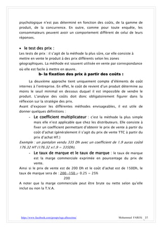 psychologique n’est pas déterminé en fonction des coûts, de la gamme de
produit, de la concurrence. En outre, comme pour toute enquête, les
consommateurs peuvent avoir un comportement différent de celui de leurs
réponses.


 le test des prix :
Les tests de prix : il s’agit de la méthode la plus sûre, car elle consiste à
mettre en vente le produit à des prix différents selon les zones
géographiques. La méthode est souvent utilisée en vente par correspondance
où elle est facile à mettre en œuvre.
               b- la fixation des prix à partir des coûts :
       La deuxième approche tient uniquement compte d’éléments de coût
internes à l’entreprise. En effet, le coût de revient d’un produit détermine au
moins le seuil minimal en dessous duquel il est impossible de vendre le
produit. L’analyse des coûts doit donc obligatoirement figurer dans la
réflexion sur la stratégie des prix.
Avant d’exposer les différentes méthodes envisageables, il est utile de
donner quelques définitions :
       - Le coefficient multiplicateur : c’est la méthode la plus simple
           mais elle n’est applicable que chez les distributeurs. Elle consiste à
           fixer un coefficient permettant d’obtenir le prix de vente à partir du
           coût d’achat (généralement il s’agit du prix de vente TTC à partir du
           prix d’achat HT.)
Exemple : un pantalon vendu 335 Dh avec un coefficient de 1.9 auras coûté
176.32 HT (176.32 x1.9 = 335Dh).
       - Le taux de marque et le taux de marque : le taux de marque
           est la marge commerciale exprimée en pourcentage du prix de
           vente.
Ainsi si le prix de vente est de 200 Dh et le coût d’achat est de 150Dh, le
taux de marque sera de : 200 –150 = 0.25 = 25%
                                     200
A noter que la marge commerciale peut être brute ou nette selon qu’elle
inclut ou non la T.V.A.




 https://www.facebook.com/groups/tsge.alhoceima/                  Mohammed FARES| 37
 
