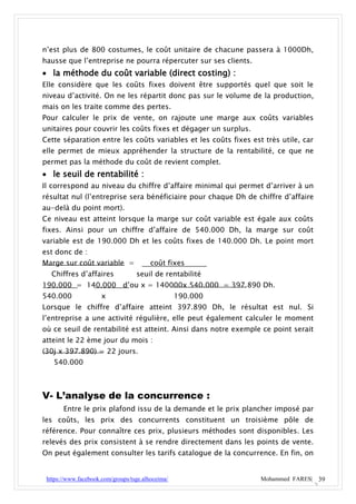 n’est plus de 800 costumes, le coût unitaire de chacune passera à 1000Dh,
hausse que l’entreprise ne pourra répercuter sur ses clients.
 la méthode du coût variable (direct costing) :
Elle considère que les coûts fixes doivent être supportés quel que soit le
niveau d’activité. On ne les répartit donc pas sur le volume de la production,
mais on les traite comme des pertes.
Pour calculer le prix de vente, on rajoute une marge aux coûts variables
unitaires pour couvrir les coûts fixes et dégager un surplus.
Cette séparation entre les coûts variables et les coûts fixes est très utile, car
elle permet de mieux appréhender la structure de la rentabilité, ce que ne
permet pas la méthode du coût de revient complet.
 le seuil de rentabilité :
Il correspond au niveau du chiffre d’affaire minimal qui permet d’arriver à un
résultat nul (l’entreprise sera bénéficiaire pour chaque Dh de chiffre d’affaire
au-delà du point mort).
Ce niveau est atteint lorsque la marge sur coût variable est égale aux coûts
fixes. Ainsi pour un chiffre d’affaire de 540.000 Dh, la marge sur coût
variable est de 190.000 Dh et les coûts fixes de 140.000 Dh. Le point mort
est donc de :
Marge sur coût variable =                coût fixes
  Chiffres d’affaires              seuil de rentabilité
190.000 = 140.000 d’ou x = 140000x 540.000 = 397.890 Dh.
540.000               x                            190.000
Lorsque le chiffre d’affaire atteint 397.890 Dh, le résultat est nul. Si
l’entreprise a une activité régulière, elle peut également calculer le moment
où ce seuil de rentabilité est atteint. Ainsi dans notre exemple ce point serait
atteint le 22 ème jour du mois :
(30j x 397.890) = 22 jours.
   540.000



V- L’analyse de la concurrence :
       Entre le prix plafond issu de la demande et le prix plancher imposé par
les coûts, les prix des concurrents constituent un troisième pôle de
référence. Pour connaître ces prix, plusieurs méthodes sont disponibles. Les
relevés des prix consistent à se rendre directement dans les points de vente.
On peut également consulter les tarifs catalogue de la concurrence. En fin, on


 https://www.facebook.com/groups/tsge.alhoceima/                 Mohammed FARES| 39
 