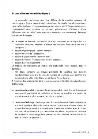 2- une démarche méthodique :

      La démarche marketing peut être définie de la manière suivante «le
marketing est le processus social, orienté vers la satisfaction des besoins et
désirs d’individus et d’organisations par la création et l’échange volontaire et
concurrentiel des produits et services générateurs d’utilités ». Cette
définition met en relief trois concepts essentiels en marketing : besoins,
produits et échanges.


a- La notion de besoin : un besoin né d’un sentiment de manque lié à la
      condition humaine. Maslow a classé les besoins fondamentaux en 5
      catégories :
     Besoin physiologique : dormir manger…
     Besoin de sécurité : protection…
     Besoin d’appartenance : famille, amis…
     Besoin d’estime : respect de soi même, prestige…
     Besoin d’accomplissement
En matière de marketing on établit une distinction entre besoin, désir et
demande.
-      Un désir, concerne un moyen privilégié de satisfaire des besoins
       fondamentaux exp. J’ai besoin de manger et je désire une pomme. J’ai
       besoin de me vêtir et je désire un costume Pierre Cardin.
A l’inverse des besoins, les désirs sont en nombre illimités et culturellement
différenciés.


b- La notion du produit : au sens large, «un produit peut être défini comme
      toute entité susceptible de satisfaire un besoin ou un désir » la notion de
      produit évoque le plus souvent des biens tangibles.


c- La notion d’échange : l’échange peut être défini comme l’acte qui consiste
      à obtenir quelque chose de quelqu’un en contrepartie d’autre chose. La
      notion d’échange conduit naturellement à celle du marché. Pour P. Kotler
      «un marché est constitué par l’ensemble des clients capables et désireux
      de procéder à un échange leur permettant de satisfaire un besoin ou un
      désir à travers un produit ».




    https://www.facebook.com/groups/tsge.alhoceima/                Mohammed FARES|   4
 