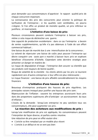 peut demander aux consommateurs d’apprécier le rapport qualité/prix de
chaque concurrent important.
La connaissance des prix des concurrents peut orienter la politique de
tarification de l’entreprise ; si les qualités sont semblables, on pourra
s’aligner. Si l’on offre un produit de moindre qualité, un prix inférieur se
justifiera ; et inversement.
                            L’initiative d’une baisse de prix:
Plusieurs circonstances peuvent conduire l’entreprise à baisser ses prix,
même si cela risque de déclencher une guerre.
Une capacité de production excédentaire : dans ce cas l’entreprise a besoin
de ventes supplémentaires, qu’elle n’a pas obtenues à l’aide de son effort
commercial habituel ;
Une baisse de part de marché due à une intensification de la concurrence ;
La volonté de répercuter une baisse de coûts peut pousser l’entreprise qui
désire conquérir une vaste part e marché à baisser leurs prix en espérant
bénéficier d’économie d’échelle. Cependant cette dernière stratégie peut
présenter un danger en matière de :
Le risque de dégradation d’image : l’entreprise doit assurer sa clientèle que
ses produits sont toujours de bonne qualité ;
Risque de volatilité de la clientèle : les clients attirés par les prix se tournent
rapidement vers d’autres entreprises si leur offre est plus intéressante ;
Le risque financier : une baisse de prix affaiblit considérablement les moyens
financiers
                          L’initiative d’une hausse de prix:
Beaucoup d’entreprises pratiquent des hausses de prix régulières. Les
principales raisons invoqué pour justifier une hausse des prix sont :
Répercussion de l’inflation : souvent les entreprises accroissent leurs prix
dans des proportions supérieures afin d’anticiper un accroissement du taux
d’inflation ;
L’excès de la demande : lorsqu’une entreprise ne peu satisfaire tous ses
consommateurs, elle peut augmenter ses prix.
       La réaction des acheteurs aux modifications de prix :
Lorsqu’une modification de prix est appliquée, les consommateurs peuvent
l’interpréter de façon diverse, et parfois contre-intuitive.
Une réduction de prix peut en effet vouloir dire :
 L’article va être remplacé par un modèle plus récent
     L’article à un défaut et ne se vent pas bien



    https://www.facebook.com/groups/tsge.alhoceima/               Mohammed FARES| 40
 