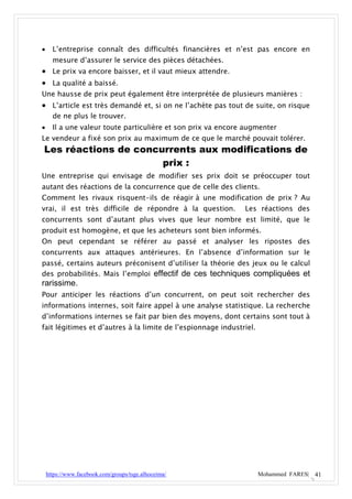      L’entreprise connaît des difficultés financières et n’est pas encore en
      mesure d’assurer le service des pièces détachées.
 Le prix va encore baisser, et il vaut mieux attendre.
 La qualité a baissé.
Une hausse de prix peut également être interprétée de plusieurs manières :
 L’article est très demandé et, si on ne l’achète pas tout de suite, on risque
  de ne plus le trouver.
     Il a une valeur toute particulière et son prix va encore augmenter
Le vendeur a fixé son prix au maximum de ce que le marché pouvait tolérer.
Les réactions de concurrents aux modifications de
                      prix :
Une entreprise qui envisage de modifier ses prix doit se préoccuper tout
autant des réactions de la concurrence que de celle des clients.
Comment les rivaux risquent-ils de réagir à une modification de prix ? Au
vrai, il est très difficile de répondre à la question.        Les réactions des
concurrents sont d’autant plus vives que leur nombre est limité, que le
produit est homogène, et que les acheteurs sont bien informés.
On peut cependant se référer au passé et analyser les ripostes des
concurrents aux attaques antérieures. En l’absence d’information sur le
passé, certains auteurs préconisent d’utiliser la théorie des jeux ou le calcul
des probabilités. Mais l’emploi effectif de ces techniques compliquées et
rarissime.
Pour anticiper les réactions d’un concurrent, on peut soit rechercher des
informations internes, soit faire appel à une analyse statistique. La recherche
d’informations internes se fait par bien des moyens, dont certains sont tout à
fait légitimes et d’autres à la limite de l’espionnage industriel.




    https://www.facebook.com/groups/tsge.alhoceima/                  Mohammed FARES| 41
 
