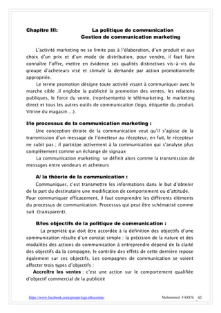 Chapitre III:                       La politique de communication
                                 Gestion de communication marketing

     L’activité marketing ne se limite pas à l’élaboration, d’un produit et aux
choix d’un prix et d’un mode de distribution, pour vendre, il faut faire
connaître l’offre, mettre en évidence ses qualités distinctives vis-à-vis du
groupe d’acheteurs visé et stimulé la demande par action promotionnelle
appropriée.
     Le terme promotion désigne toute activité visant à communiquer avec le
marche cible .il englobe la publicité la promotion des ventes, les relations
publiques, le force du vente, (représentants) le télémarketing, le marketing
direct et tous les autres outils de communication (logo, étiquette du produit.
Vitrine du magasin….).

I/le processus de la communication marketing :
     Une conception étroite de la communication veut qu’il s’agisse de la
transmission d’un message de l’émetteur au récepteur, en fait, le récepteur
ne subit pas ; il participe activement à la communication qui s’analyse plus
complètement comme un échange de signaux
     La communication marketing se définit alors comme la transmission de
messages entre vendeurs et acheteurs

     A/ la théorie de la communication :
     Communiquer, c’est transmettre les informations dans le but d’obtenir
de la part du destinataire une modification de comportement ou d’attitude.
Pour communiquer efficacement, il faut comprendre les différents éléments
du processus de communication. Processus qui peut être schématisé comme
suit :(transparent).

     B/les objectifs de la politique de communication :
        La propriété qui doit être accordée à la définition des objectifs d’une
communication résulte d’un constat simple : la précision de la nature et des
modalités des actions de communication à entreprendre dépend de la clarté
des objectifs da la compagne, le contrôle des effets de cette dernière repose
également sur ces objectifs. Les compagnes de communication se voient
affecter trois types d’objectifs :
   Accroître les ventes : c’est une action sur le comportement qualifiée
d’objectif commercial de la publicité



 https://www.facebook.com/groups/tsge.alhoceima/                Mohammed FARES| 42
 