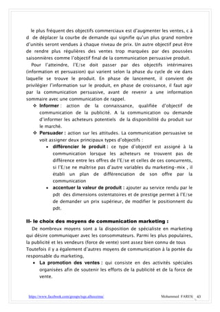 le plus fréquent des objectifs commerciaux est d’augmenter les ventes, c à
d de déplacer la courbe de demande qui signifie qu’un plus grand nombre
d’unités seront vendues à chaque niveau de prix. Un autre objectif peut être
de rendre plus régulières des ventes trop marquées par des poussées
saisonnières comme l’objectif final de la communication persuasive produit.
  Pour l’atteindre, l’E/se doit passer par des objectifs                       intérimaires
(information et persuasion) qui varient selon la phase du cycle de vie dans
laquelle se trouve le produit. En phase de lancement, il convient de
privilégier l’information sur le produit, en phase de croissance, il faut agir
par la communication persuasive, avant de revenir a une information
sommaire avec une communication de rappel.
    Informer :          action    de     la   connaissance,     qualifiée   d’objectif    de
       communication de la publicité. A la communication ou demande
       d’informer les acheteurs potentiels de la disponibilité du produit sur
       le marché.
    Persuader : action sur les attitudes. La communication persuasive se
       voit assigner deux principaux types d’objectifs :
               différencier le produit : ce type d’objectif est assigné à la
                communication lorsque les acheteurs ne trouvent pas de
                différence entre les offres de l’E/se et celles de ces concurrents,
                si l’E/se ne maîtrise pas d’autre variables du marketing-mix , il
                établi    un    plan     de    différenciation   de   son    offre   par   la
                communication
               accentuer la valeur de produit : ajouter au service rendu par le
                pdt des dimensions ostentatoires et de prestige permet à l’E/se
                de demander un prix supérieur, de modifier le positionnent du
                pdt.

II- le choix des moyens de communication marketing :
  De nombreux moyens sont a la disposition de spécialiste en marketing
qui désire communiquer avec les consommateurs. Parmi les plus populaires,
la publicité et les vendeurs (force de vente) sont assez bien connu de tous
Toutefois il y a également d’autres moyens de communication à la portée du
responsable du marketing,
    La promotion des ventes : qui consiste en des activités spéciales
       organisées afin de soutenir les efforts de la publicité et de la force de
       vente.



 https://www.facebook.com/groups/tsge.alhoceima/                             Mohammed FARES| 43
 