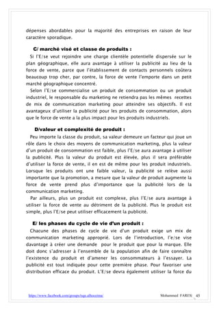 dépenses abordables pour la majorité des entreprises en raison de leur
caractère sporadique.

   C/ marché visé et classe de produits :
 Si l’E/se veut rejoindre une charge clientèle potentielle dispersée sur le
plan géographique, elle aura avantage à utiliser la publicité au lieu de la
force de vente, parce que l’établissement de contacts personnels coûtera
beaucoup trop cher, par contre, la force de vente l’emporte dans un petit
marché géographique concentré.
  Selon l’E/se commercialise un produit de consommation ou un produit
industriel, le responsable du marketing ne retiendra pas les mêmes recettes
de mix de communication marketing pour atteindre ses objectifs. Il est
avantageux d’utiliser la publicité pour les produits de consommation, alors
que le force de vente a la plus impact pour les produits industriels.

    D/valeur et complexité de produit :
 Peu importe la classe du produit, sa valeur demeure un facteur qui joue un
rôle dans le choix des moyens de communication marketing, plus la valeur
d’un produit de consommation est faible, plus l’E/se aura avantage à utiliser
la publicité. Plus la valeur du produit est élevée, plus il sera préférable
d’utiliser la force de vente, il en est de même pour les produit industriels.
Lorsque les produits ont une faible valeur, la publicité se relève aussi
importante que la promotion, a mesure que la valeur de produit augmente la
force de vente prend plus d’importance que la publicité lors de la
communication marketing.
  Par ailleurs, plus un produit est complexe, plus l’E/se aura avantage à
utiliser la force de vente au détriment de la publicité. Plus le produit est
simple, plus l’E/se peut utiliser efficacement la publicité.

   E/ les phases du cycle de vie d’un produit :
 Chacune des phases de cycle de vie d’un produit exige un mix de
communication marketing approprié. Lors de l’introduction, l’e/se vise
davantage à créer une demande pour le produit que pour la marque. Elle
doit donc s’adresser à l’ensemble de la population afin de faire connaître
l’existence du produit et d’amener les consommateurs à l’essayer. La
publicité est tout indiquée pour cette première phase. Pour favoriser une
distribution efficace du produit. L’E/se devra également utiliser la force du




 https://www.facebook.com/groups/tsge.alhoceima/                Mohammed FARES| 45
 